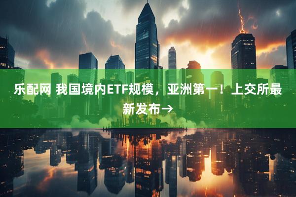 乐配网 我国境内ETF规模，亚洲第一！上交所最新发布→