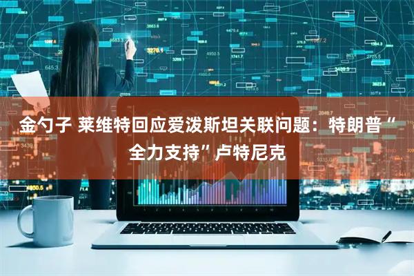金勺子 莱维特回应爱泼斯坦关联问题：特朗普“全力支持”卢特尼克