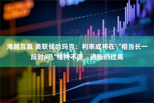 海越互赢 美联储哈玛克：利率或将在＂相当长一段时间＂维持不变，通胀仍过高