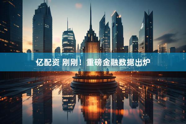亿配资 刚刚！重磅金融数据出炉